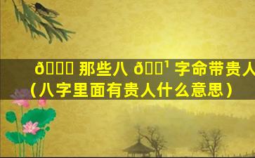 🍀 那些八 🌹 字命带贵人（八字里面有贵人什么意思）